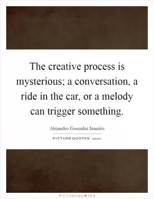 The creative process is mysterious; a conversation, a ride in the car, or a melody can trigger something Picture Quote #1