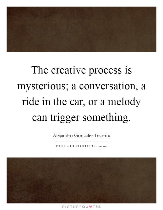 The creative process is mysterious; a conversation, a ride in the car, or a melody can trigger something. Picture Quote #1