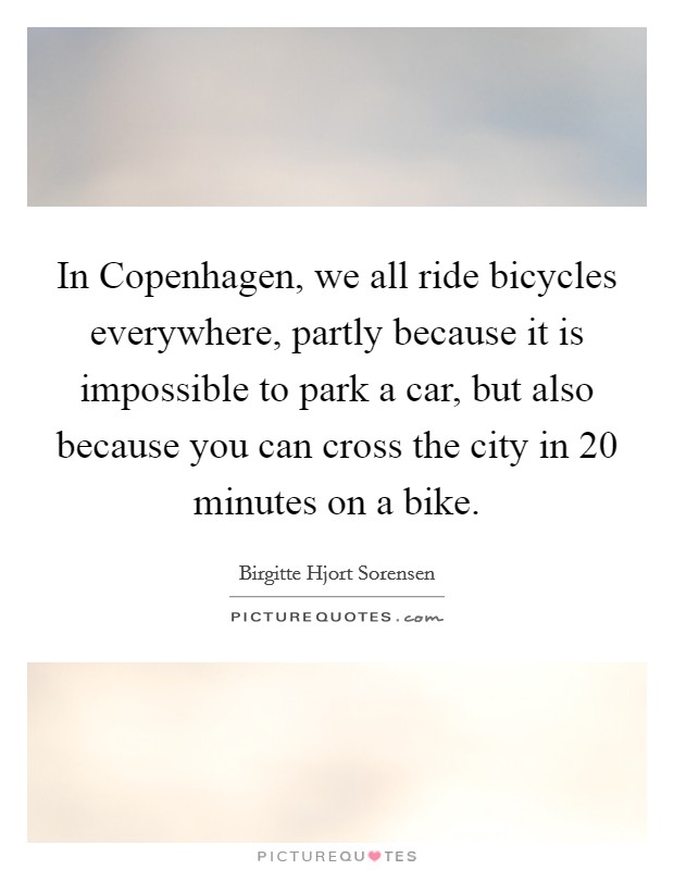 In Copenhagen, we all ride bicycles everywhere, partly because it is impossible to park a car, but also because you can cross the city in 20 minutes on a bike. Picture Quote #1