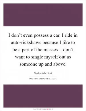 I don’t even possess a car. I ride in auto-rickshaws because I like to be a part of the masses. I don’t want to single myself out as someone up and above Picture Quote #1