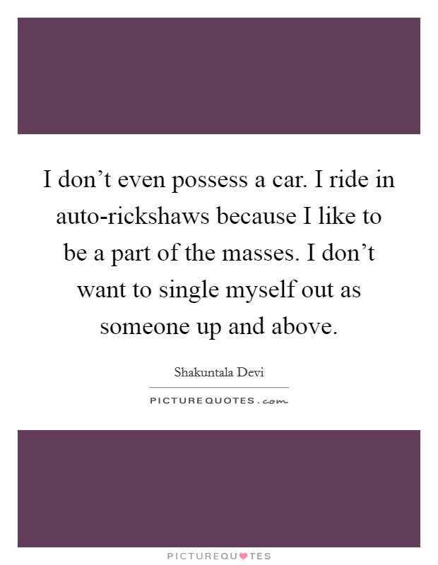 I don't even possess a car. I ride in auto-rickshaws because I like to be a part of the masses. I don't want to single myself out as someone up and above. Picture Quote #1