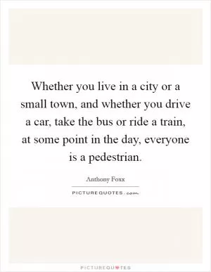 Whether you live in a city or a small town, and whether you drive a car, take the bus or ride a train, at some point in the day, everyone is a pedestrian Picture Quote #1