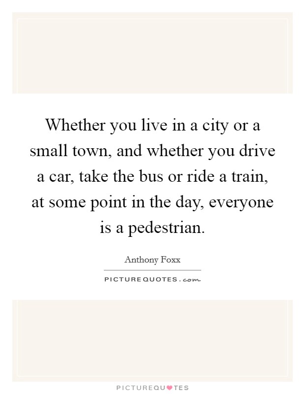 Whether you live in a city or a small town, and whether you drive a car, take the bus or ride a train, at some point in the day, everyone is a pedestrian. Picture Quote #1