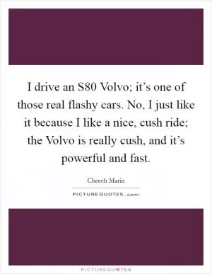 I drive an S80 Volvo; it’s one of those real flashy cars. No, I just like it because I like a nice, cush ride; the Volvo is really cush, and it’s powerful and fast Picture Quote #1