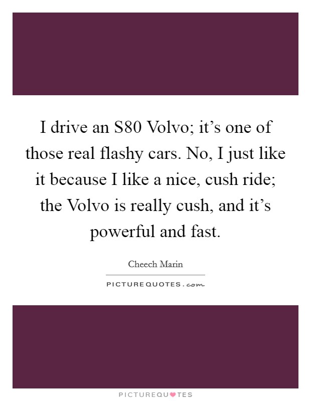 I drive an S80 Volvo; it's one of those real flashy cars. No, I just like it because I like a nice, cush ride; the Volvo is really cush, and it's powerful and fast. Picture Quote #1