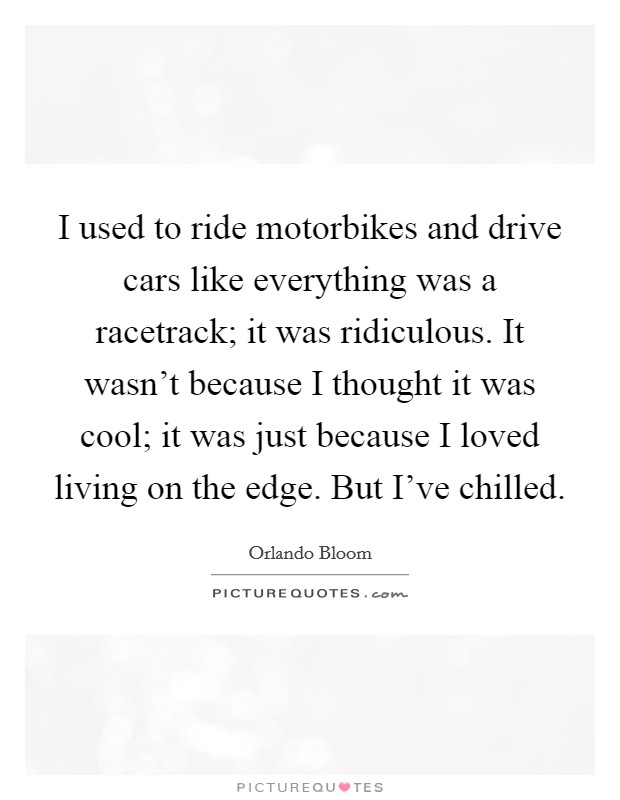 I used to ride motorbikes and drive cars like everything was a racetrack; it was ridiculous. It wasn't because I thought it was cool; it was just because I loved living on the edge. But I've chilled. Picture Quote #1