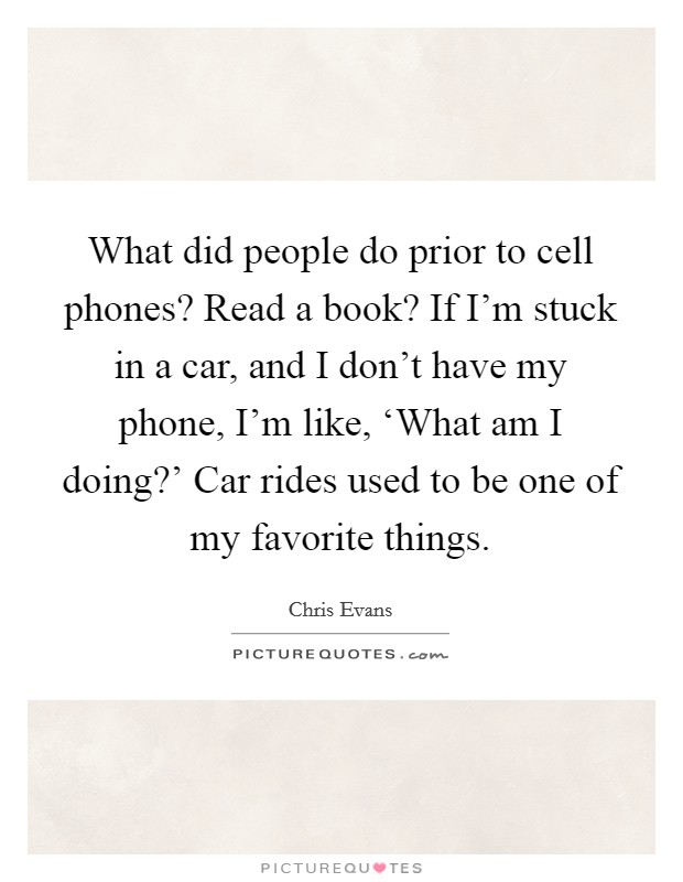 What did people do prior to cell phones? Read a book? If I'm stuck in a car, and I don't have my phone, I'm like, ‘What am I doing?' Car rides used to be one of my favorite things. Picture Quote #1