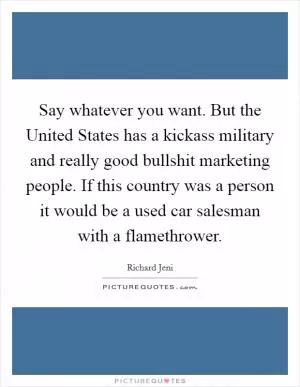Say whatever you want. But the United States has a kickass military and really good bullshit marketing people. If this country was a person it would be a used car salesman with a flamethrower Picture Quote #1