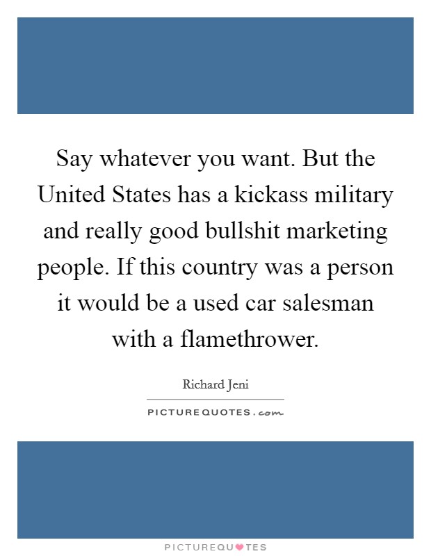 Say whatever you want. But the United States has a kickass military and really good bullshit marketing people. If this country was a person it would be a used car salesman with a flamethrower. Picture Quote #1