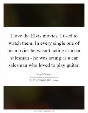 I love the Elvis movies. I used to watch them. In every single one of his movies he wasn’t acting as a car salesman - he was acting as a car salesman who loved to play guitar Picture Quote #1