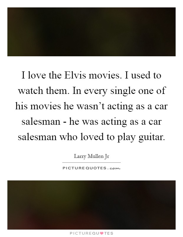 I love the Elvis movies. I used to watch them. In every single one of his movies he wasn't acting as a car salesman - he was acting as a car salesman who loved to play guitar. Picture Quote #1