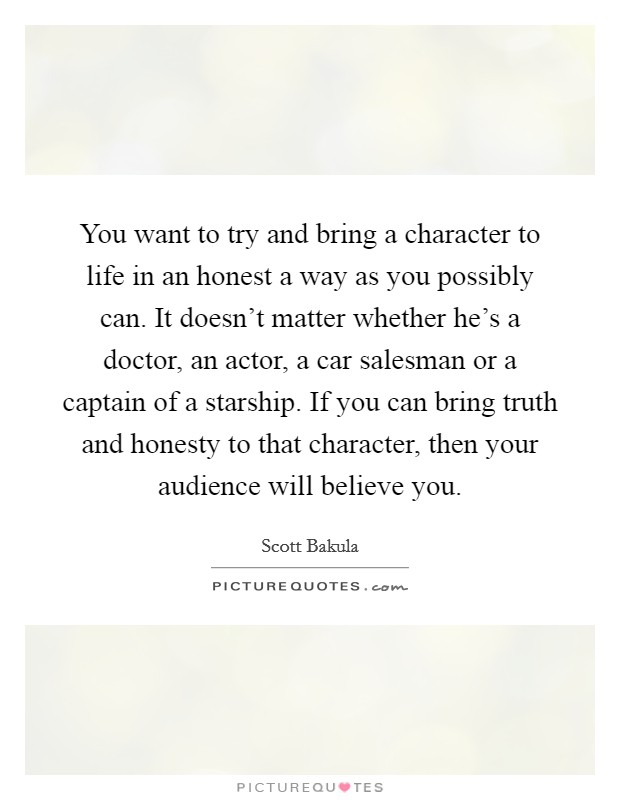 You want to try and bring a character to life in an honest a way as you possibly can. It doesn't matter whether he's a doctor, an actor, a car salesman or a captain of a starship. If you can bring truth and honesty to that character, then your audience will believe you. Picture Quote #1