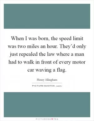 When I was born, the speed limit was two miles an hour. They’d only just repealed the law where a man had to walk in front of every motor car waving a flag Picture Quote #1