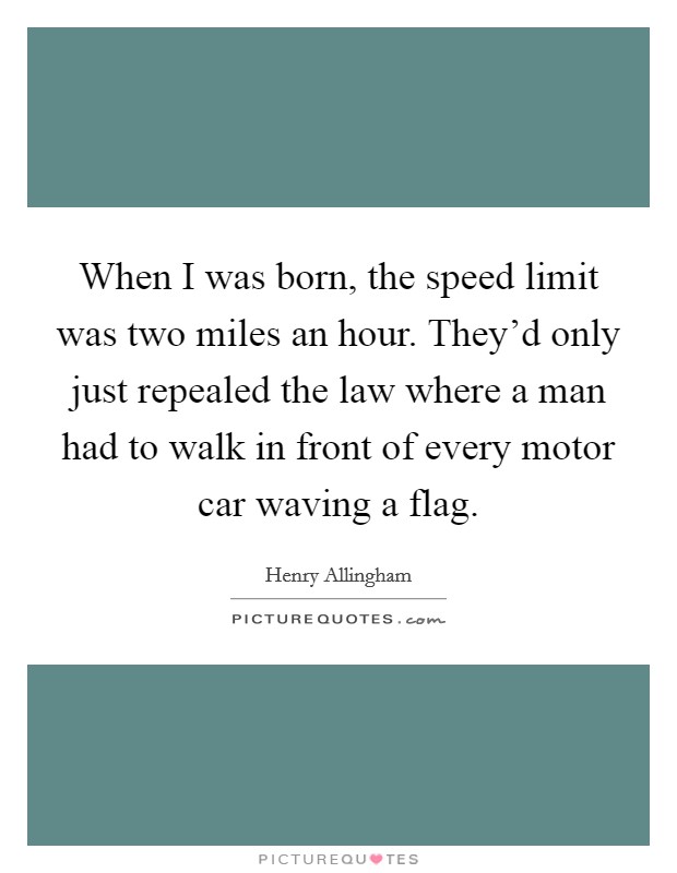 When I was born, the speed limit was two miles an hour. They'd only just repealed the law where a man had to walk in front of every motor car waving a flag. Picture Quote #1