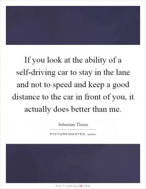 If you look at the ability of a self-driving car to stay in the lane and not to speed and keep a good distance to the car in front of you, it actually does better than me Picture Quote #1