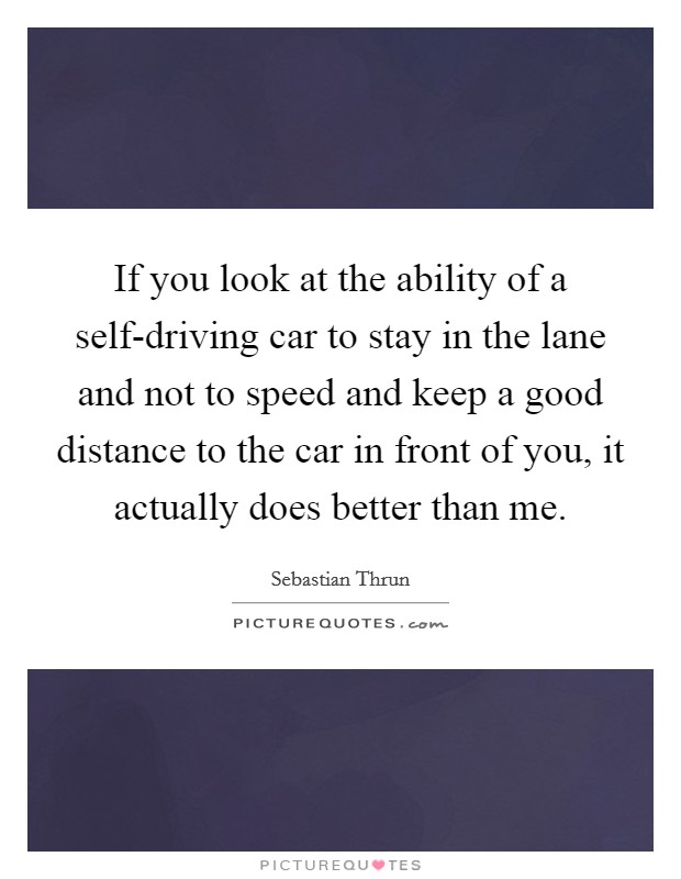 If you look at the ability of a self-driving car to stay in the lane and not to speed and keep a good distance to the car in front of you, it actually does better than me. Picture Quote #1