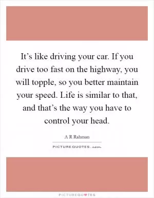 It’s like driving your car. If you drive too fast on the highway, you will topple, so you better maintain your speed. Life is similar to that, and that’s the way you have to control your head Picture Quote #1