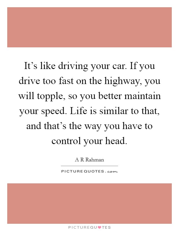 It's like driving your car. If you drive too fast on the highway, you will topple, so you better maintain your speed. Life is similar to that, and that's the way you have to control your head. Picture Quote #1