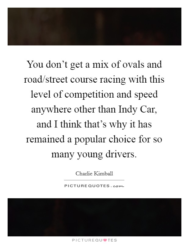 You don't get a mix of ovals and road/street course racing with this level of competition and speed anywhere other than Indy Car, and I think that's why it has remained a popular choice for so many young drivers. Picture Quote #1