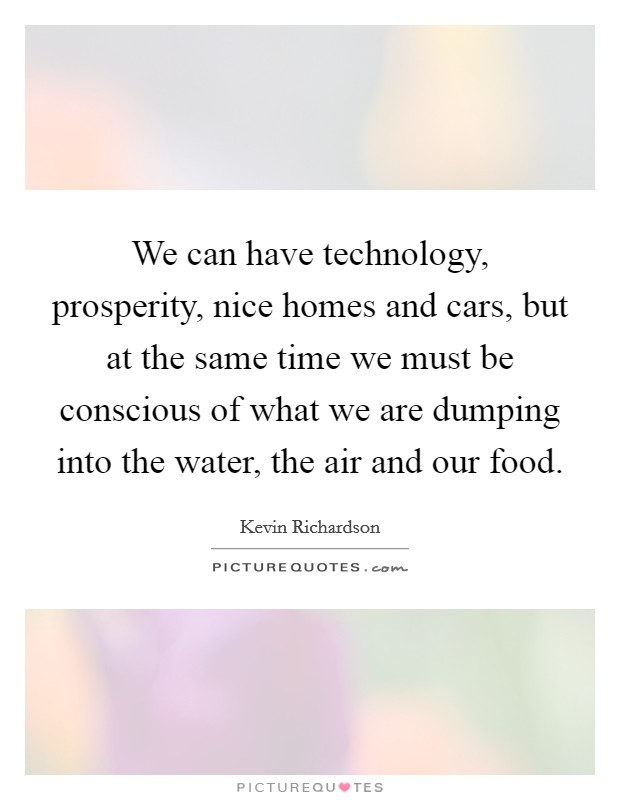 We can have technology, prosperity, nice homes and cars, but at the same time we must be conscious of what we are dumping into the water, the air and our food. Picture Quote #1