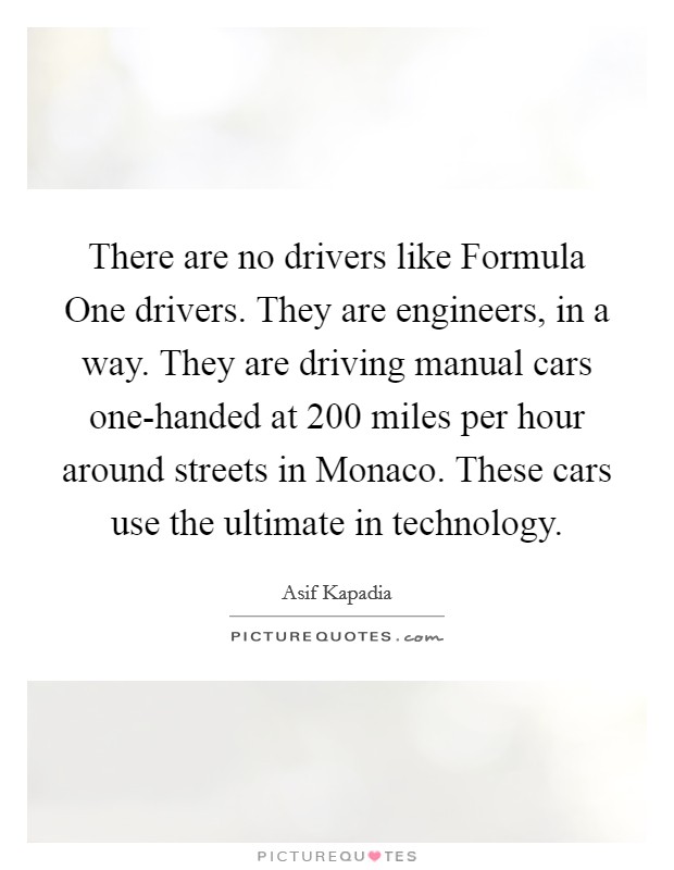 There are no drivers like Formula One drivers. They are engineers, in a way. They are driving manual cars one-handed at 200 miles per hour around streets in Monaco. These cars use the ultimate in technology. Picture Quote #1