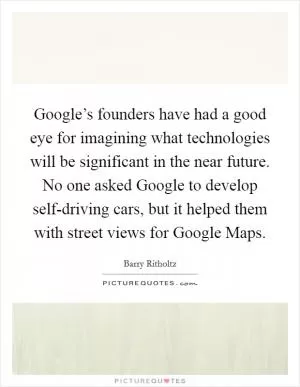 Google’s founders have had a good eye for imagining what technologies will be significant in the near future. No one asked Google to develop self-driving cars, but it helped them with street views for Google Maps Picture Quote #1