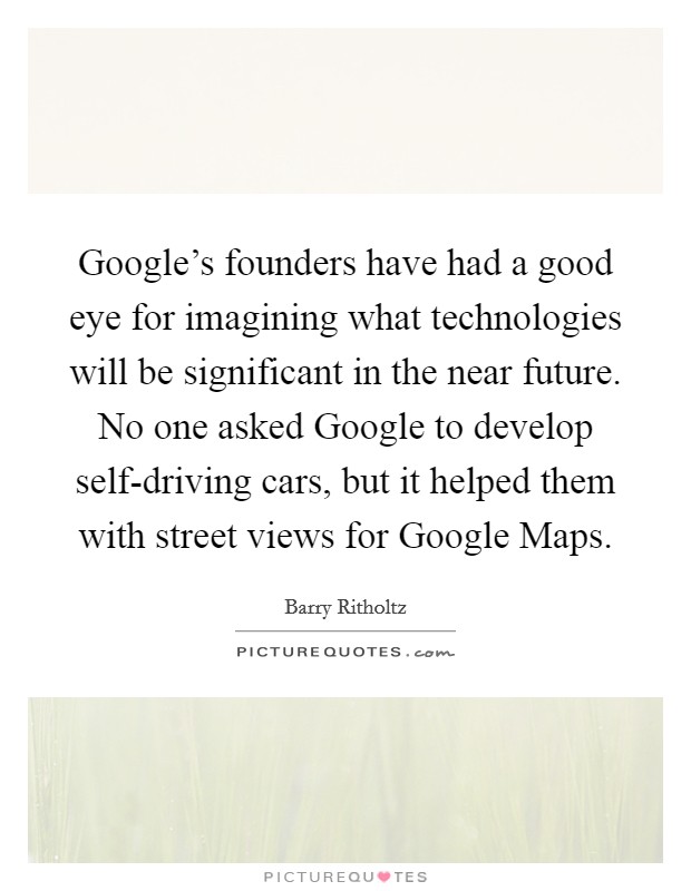 Google's founders have had a good eye for imagining what technologies will be significant in the near future. No one asked Google to develop self-driving cars, but it helped them with street views for Google Maps. Picture Quote #1