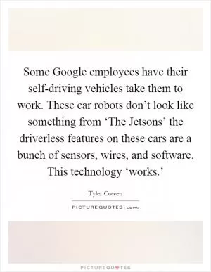 Some Google employees have their self-driving vehicles take them to work. These car robots don’t look like something from ‘The Jetsons’ the driverless features on these cars are a bunch of sensors, wires, and software. This technology ‘works.’ Picture Quote #1