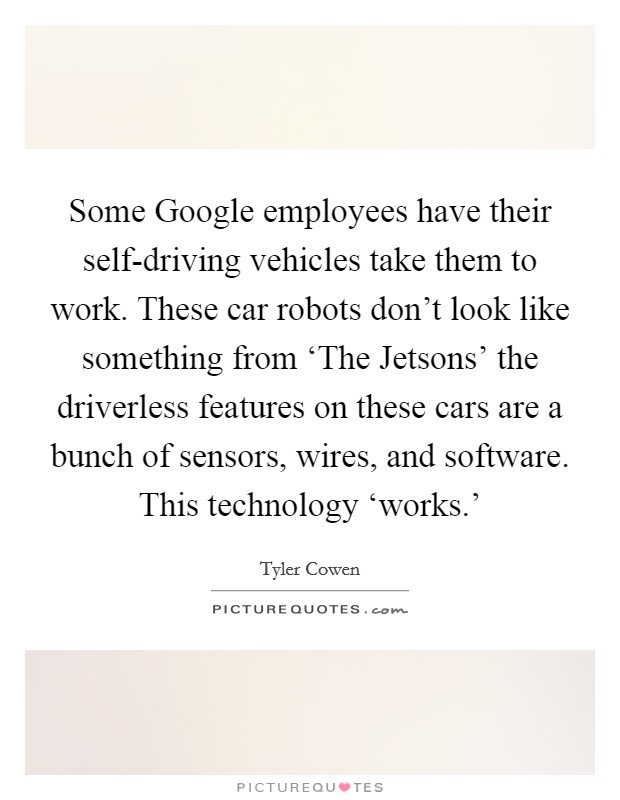 Some Google employees have their self-driving vehicles take them to work. These car robots don't look like something from ‘The Jetsons' the driverless features on these cars are a bunch of sensors, wires, and software. This technology ‘works.' Picture Quote #1