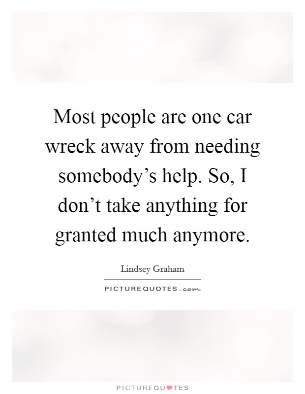 Most people are one car wreck away from needing somebody's help. So, I don't take anything for granted much anymore. Picture Quote #1