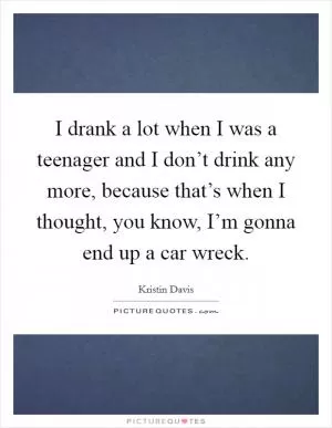 I drank a lot when I was a teenager and I don’t drink any more, because that’s when I thought, you know, I’m gonna end up a car wreck Picture Quote #1