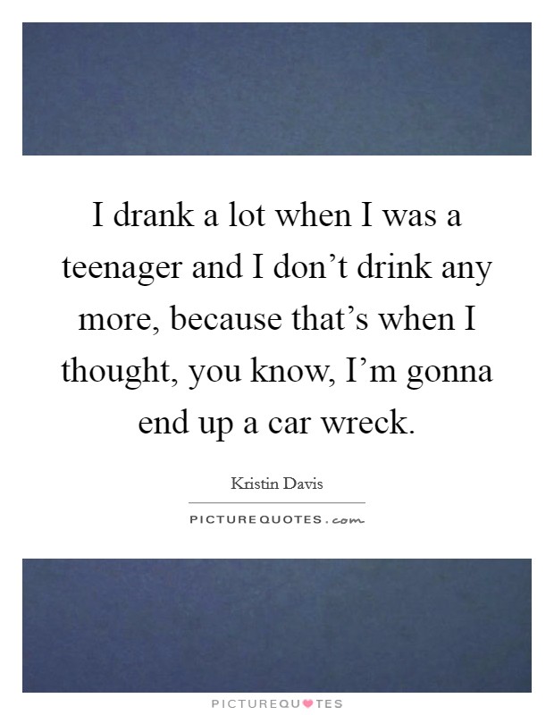 I drank a lot when I was a teenager and I don't drink any more, because that's when I thought, you know, I'm gonna end up a car wreck. Picture Quote #1