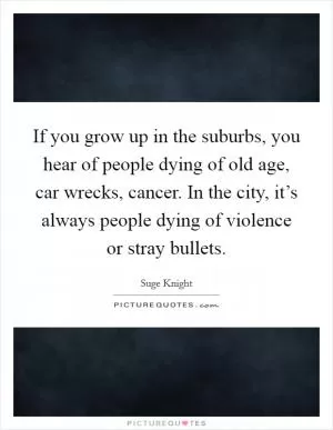 If you grow up in the suburbs, you hear of people dying of old age, car wrecks, cancer. In the city, it’s always people dying of violence or stray bullets Picture Quote #1