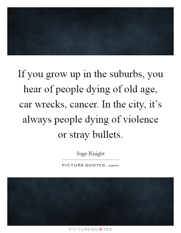 If you grow up in the suburbs, you hear of people dying of old age, car wrecks, cancer. In the city, it's always people dying of violence or stray bullets. Picture Quote #1