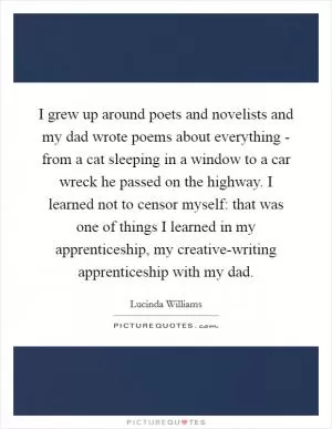 I grew up around poets and novelists and my dad wrote poems about everything - from a cat sleeping in a window to a car wreck he passed on the highway. I learned not to censor myself: that was one of things I learned in my apprenticeship, my creative-writing apprenticeship with my dad Picture Quote #1