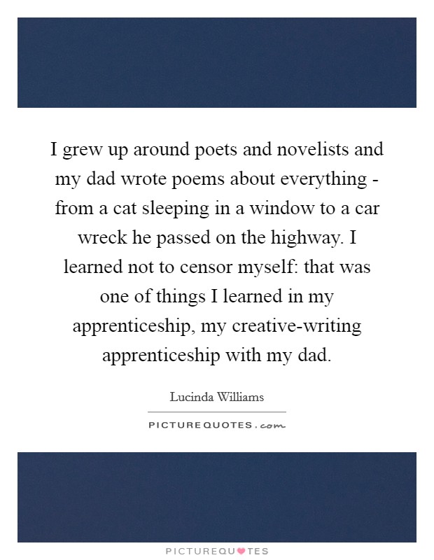 I grew up around poets and novelists and my dad wrote poems about everything - from a cat sleeping in a window to a car wreck he passed on the highway. I learned not to censor myself: that was one of things I learned in my apprenticeship, my creative-writing apprenticeship with my dad. Picture Quote #1