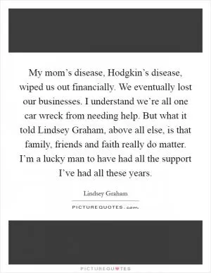 My mom’s disease, Hodgkin’s disease, wiped us out financially. We eventually lost our businesses. I understand we’re all one car wreck from needing help. But what it told Lindsey Graham, above all else, is that family, friends and faith really do matter. I’m a lucky man to have had all the support I’ve had all these years Picture Quote #1
