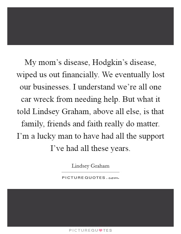 My mom's disease, Hodgkin's disease, wiped us out financially. We eventually lost our businesses. I understand we're all one car wreck from needing help. But what it told Lindsey Graham, above all else, is that family, friends and faith really do matter. I'm a lucky man to have had all the support I've had all these years. Picture Quote #1