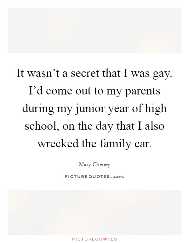 It wasn't a secret that I was gay. I'd come out to my parents during my junior year of high school, on the day that I also wrecked the family car. Picture Quote #1