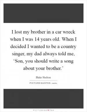 I lost my brother in a car wreck when I was 14 years old. When I decided I wanted to be a country singer, my dad always told me, ‘Son, you should write a song about your brother.’ Picture Quote #1