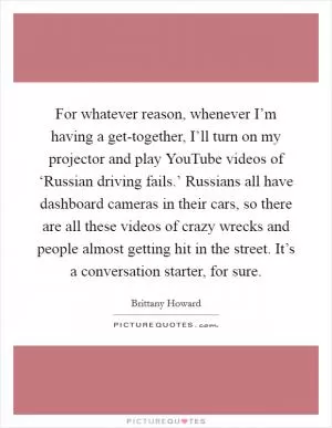 For whatever reason, whenever I’m having a get-together, I’ll turn on my projector and play YouTube videos of ‘Russian driving fails.’ Russians all have dashboard cameras in their cars, so there are all these videos of crazy wrecks and people almost getting hit in the street. It’s a conversation starter, for sure Picture Quote #1