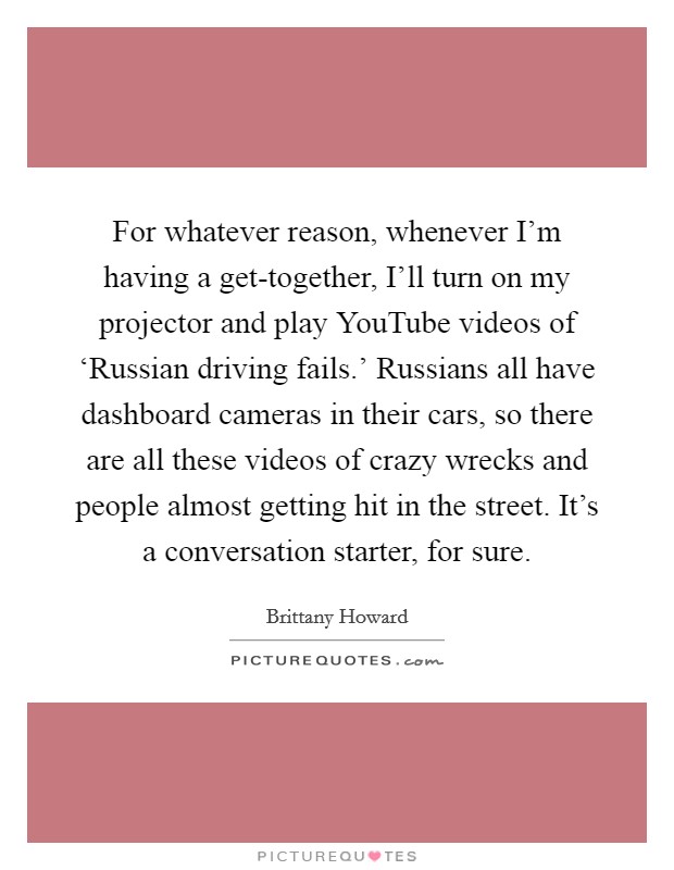 For whatever reason, whenever I'm having a get-together, I'll turn on my projector and play YouTube videos of ‘Russian driving fails.' Russians all have dashboard cameras in their cars, so there are all these videos of crazy wrecks and people almost getting hit in the street. It's a conversation starter, for sure. Picture Quote #1