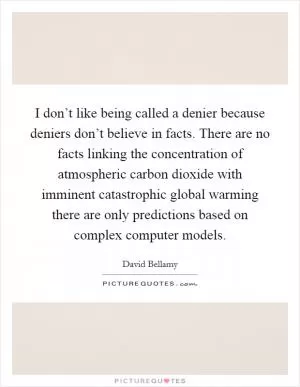 I don’t like being called a denier because deniers don’t believe in facts. There are no facts linking the concentration of atmospheric carbon dioxide with imminent catastrophic global warming there are only predictions based on complex computer models Picture Quote #1