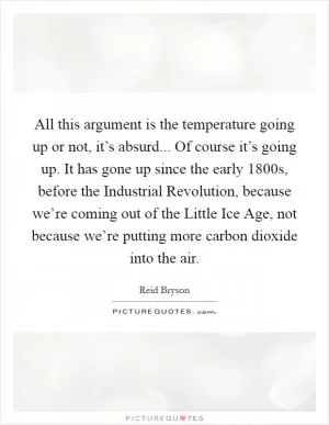 All this argument is the temperature going up or not, it’s absurd... Of course it’s going up. It has gone up since the early 1800s, before the Industrial Revolution, because we’re coming out of the Little Ice Age, not because we’re putting more carbon dioxide into the air Picture Quote #1