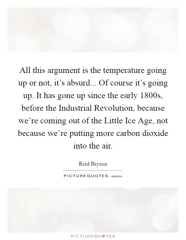 All this argument is the temperature going up or not, it's absurd... Of course it's going up. It has gone up since the early 1800s, before the Industrial Revolution, because we're coming out of the Little Ice Age, not because we're putting more carbon dioxide into the air. Picture Quote #1