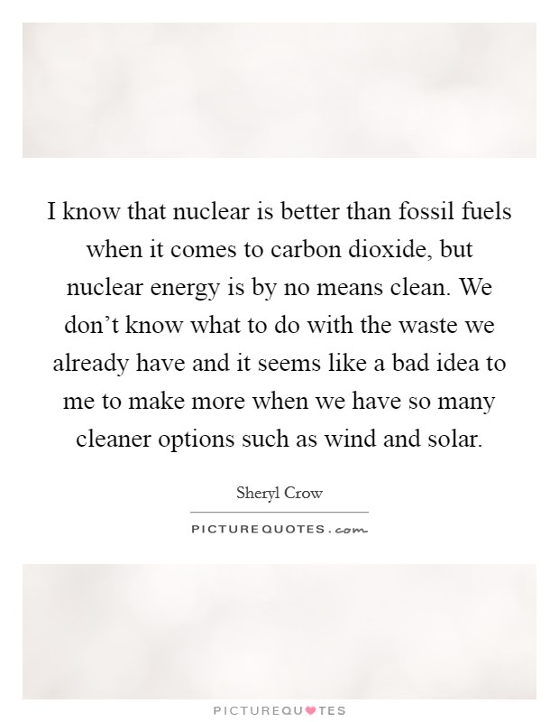 I know that nuclear is better than fossil fuels when it comes to carbon dioxide, but nuclear energy is by no means clean. We don't know what to do with the waste we already have and it seems like a bad idea to me to make more when we have so many cleaner options such as wind and solar. Picture Quote #1
