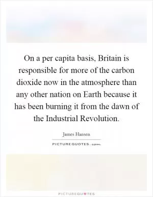 On a per capita basis, Britain is responsible for more of the carbon dioxide now in the atmosphere than any other nation on Earth because it has been burning it from the dawn of the Industrial Revolution Picture Quote #1