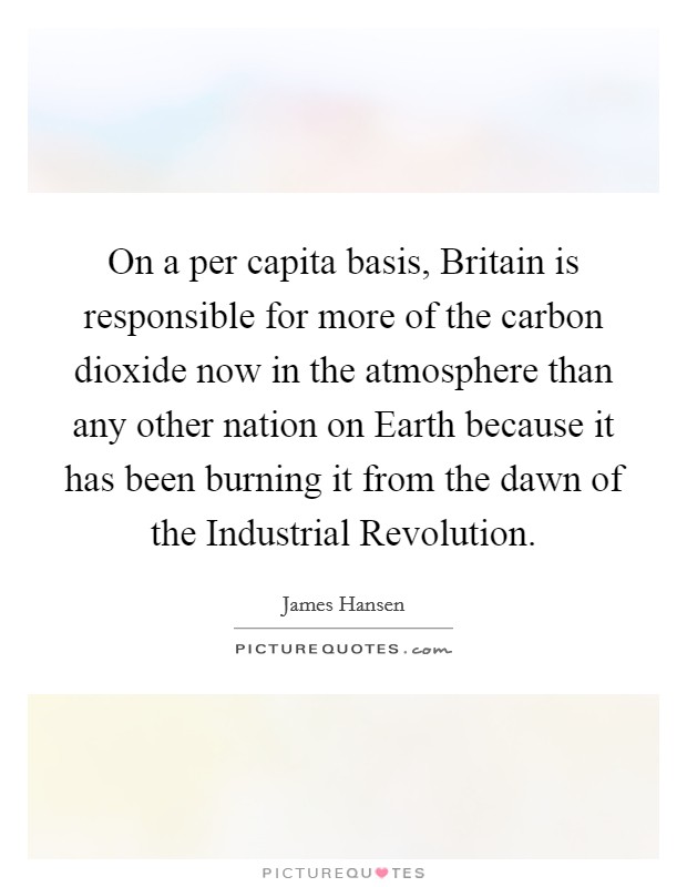 On a per capita basis, Britain is responsible for more of the carbon dioxide now in the atmosphere than any other nation on Earth because it has been burning it from the dawn of the Industrial Revolution Picture Quote #1
