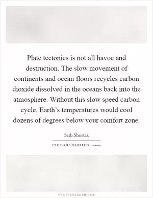 Plate tectonics is not all havoc and destruction. The slow movement of continents and ocean floors recycles carbon dioxide dissolved in the oceans back into the atmosphere. Without this slow speed carbon cycle, Earth’s temperatures would cool dozens of degrees below your comfort zone Picture Quote #1