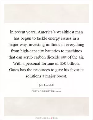 In recent years, America’s wealthiest man has begun to tackle energy issues in a major way, investing millions in everything from high-capacity batteries to machines that can scrub carbon dioxide out of the air. With a personal fortune of $50 billion, Gates has the resources to give his favorite solutions a major boost Picture Quote #1